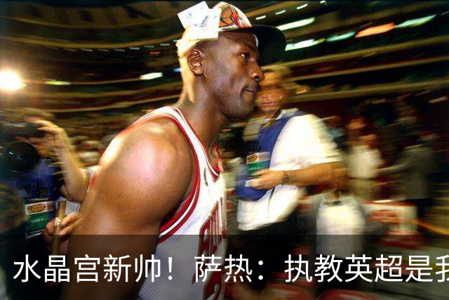 水晶宫新帅！萨热：执教英超是我的梦想 有欧战是一种积极的压力